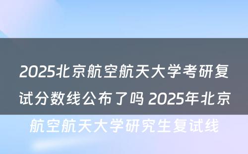 2025北京航空航天大学考研复试分数线公布了吗 2025年北京航空航天大学研究生复试线