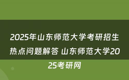 2025年山东师范大学考研招生热点问题解答 山东师范大学2025考研网