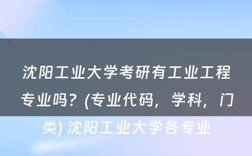 沈阳工业大学考研有工业工程专业吗？(专业代码，学科，门类) 沈阳工业大学各专业