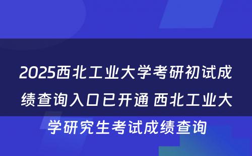 2025西北工业大学考研初试成绩查询入口已开通 西北工业大学研究生考试成绩查询