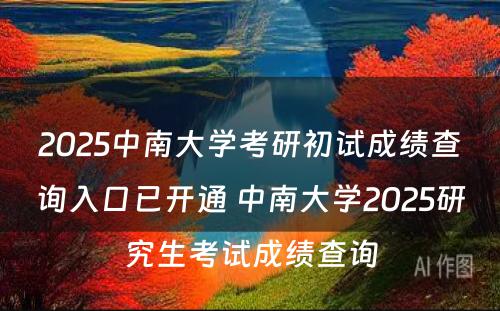 2025中南大学考研初试成绩查询入口已开通 中南大学2025研究生考试成绩查询