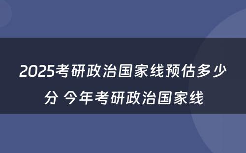 2025考研政治国家线预估多少分 今年考研政治国家线