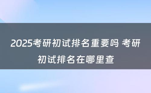 2025考研初试排名重要吗 考研初试排名在哪里查