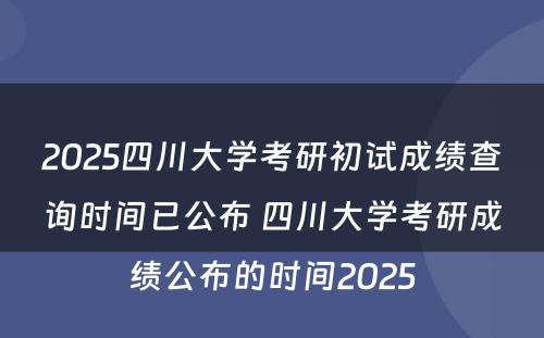 2025四川大学考研初试成绩查询时间已公布 四川大学考研成绩公布的时间2025