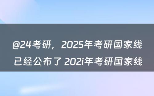 @24考研，2025年考研国家线已经公布了 202i年考研国家线
