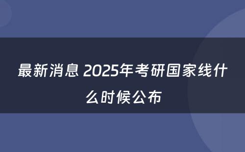 最新消息 2025年考研国家线什么时候公布