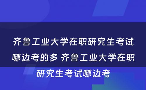 齐鲁工业大学在职研究生考试哪边考的多 齐鲁工业大学在职研究生考试哪边考