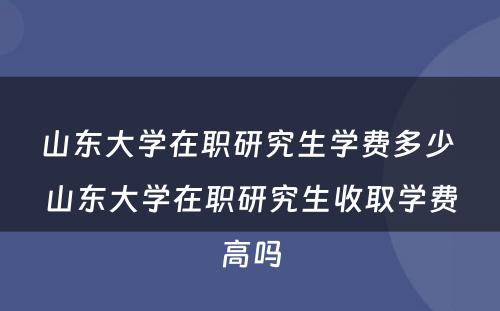 山东大学在职研究生学费多少 山东大学在职研究生收取学费高吗