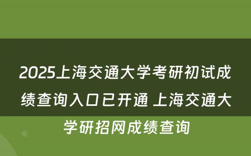 2025上海交通大学考研初试成绩查询入口已开通 上海交通大学研招网成绩查询