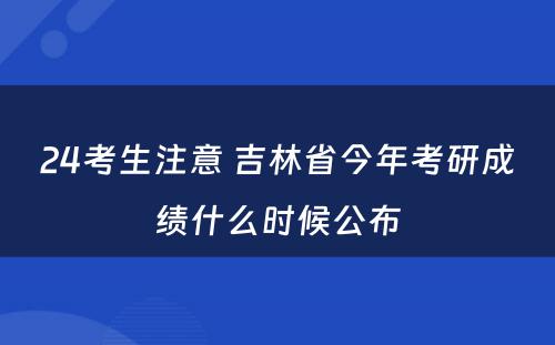 24考生注意 吉林省今年考研成绩什么时候公布