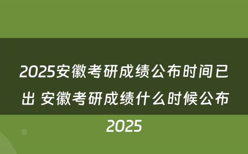 2025安徽考研成绩公布时间已出 安徽考研成绩什么时候公布2025