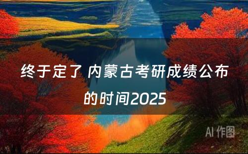 终于定了 内蒙古考研成绩公布的时间2025