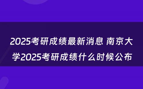 2025考研成绩最新消息 南京大学2025考研成绩什么时候公布
