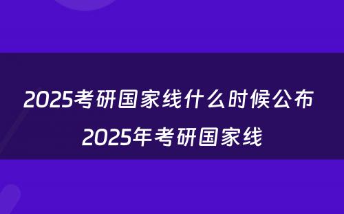 2025考研国家线什么时候公布 2025年考研国家线