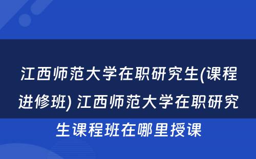 江西师范大学在职研究生(课程进修班) 江西师范大学在职研究生课程班在哪里授课