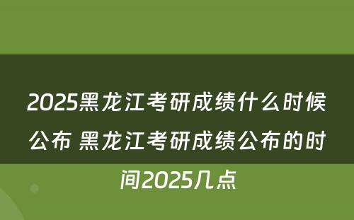 2025黑龙江考研成绩什么时候公布 黑龙江考研成绩公布的时间2025几点