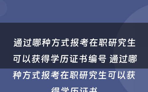 通过哪种方式报考在职研究生可以获得学历证书编号 通过哪种方式报考在职研究生可以获得学历证书