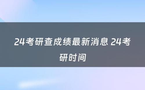 24考研查成绩最新消息 24考研时间