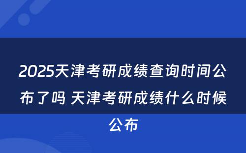 2025天津考研成绩查询时间公布了吗 天津考研成绩什么时候公布