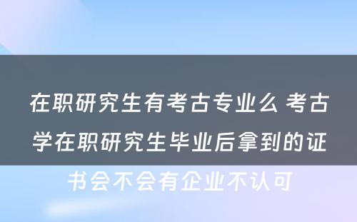 在职研究生有考古专业么 考古学在职研究生毕业后拿到的证书会不会有企业不认可