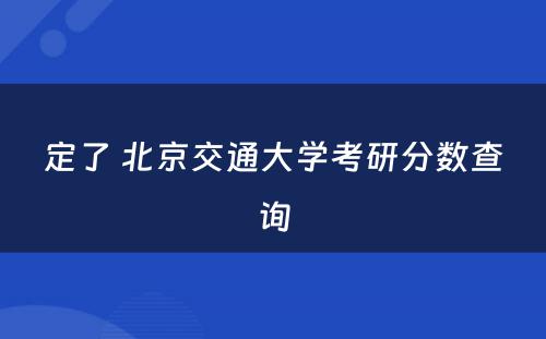 定了 北京交通大学考研分数查询