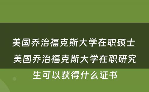 美国乔治福克斯大学在职硕士 美国乔治福克斯大学在职研究生可以获得什么证书