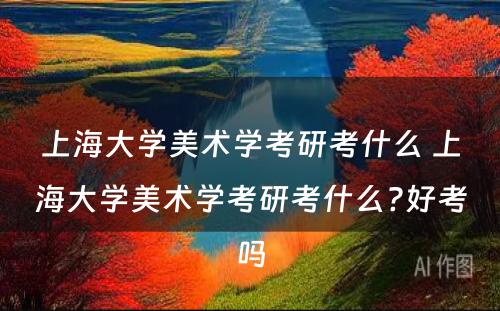 上海大学美术学考研考什么 上海大学美术学考研考什么?好考吗