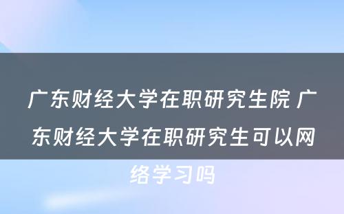 广东财经大学在职研究生院 广东财经大学在职研究生可以网络学习吗