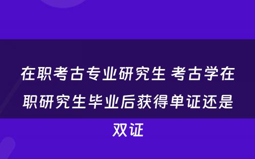 在职考古专业研究生 考古学在职研究生毕业后获得单证还是双证