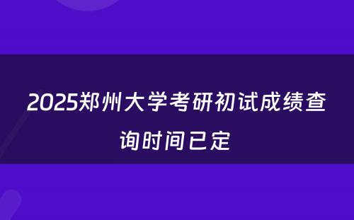 2025郑州大学考研初试成绩查询时间已定 