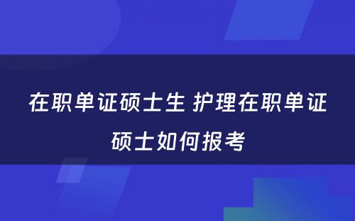 在职单证硕士生 护理在职单证硕士如何报考