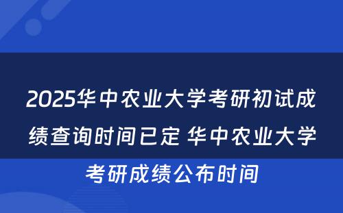 2025华中农业大学考研初试成绩查询时间已定 华中农业大学考研成绩公布时间