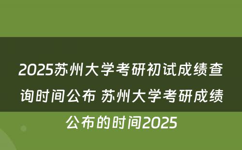 2025苏州大学考研初试成绩查询时间公布 苏州大学考研成绩公布的时间2025