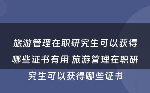 旅游管理在职研究生可以获得哪些证书有用 旅游管理在职研究生可以获得哪些证书