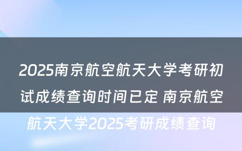 2025南京航空航天大学考研初试成绩查询时间已定 南京航空航天大学2025考研成绩查询