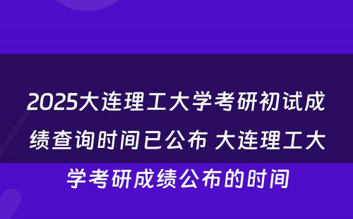 2025大连理工大学考研初试成绩查询时间已公布 大连理工大学考研成绩公布的时间