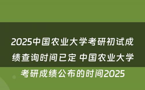 2025中国农业大学考研初试成绩查询时间已定 中国农业大学考研成绩公布的时间2025