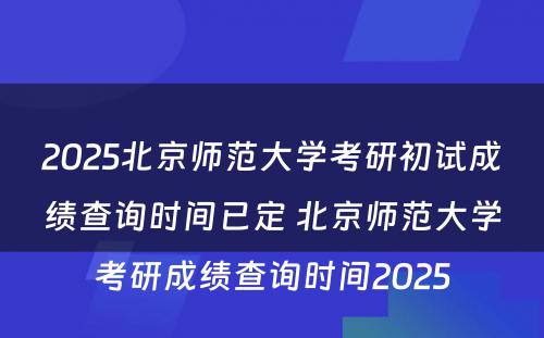 2025北京师范大学考研初试成绩查询时间已定 北京师范大学考研成绩查询时间2025