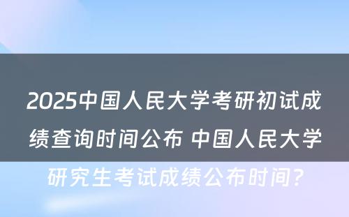 2025中国人民大学考研初试成绩查询时间公布 中国人民大学研究生考试成绩公布时间?