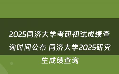 2025同济大学考研初试成绩查询时间公布 同济大学2025研究生成绩查询