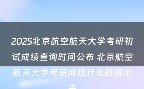 2025北京航空航天大学考研初试成绩查询时间公布 北京航空航天大学考研成绩什么时候出来