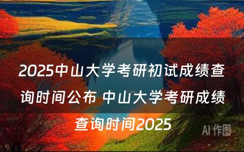 2025中山大学考研初试成绩查询时间公布 中山大学考研成绩查询时间2025