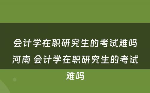 会计学在职研究生的考试难吗河南 会计学在职研究生的考试难吗