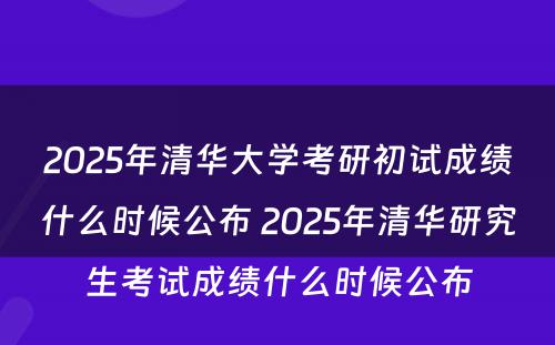 2025年清华大学考研初试成绩什么时候公布 2025年清华研究生考试成绩什么时候公布