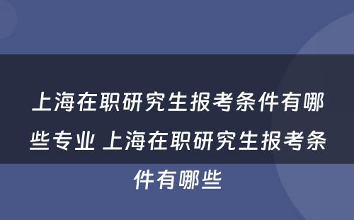 上海在职研究生报考条件有哪些专业 上海在职研究生报考条件有哪些