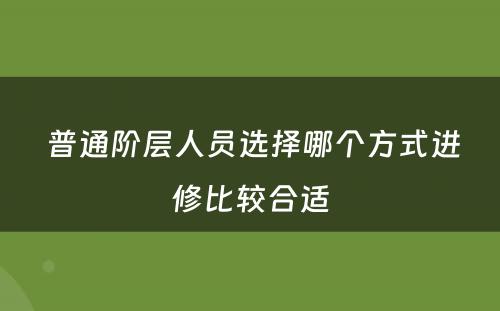  普通阶层人员选择哪个方式进修比较合适