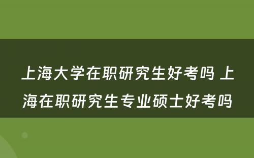 上海大学在职研究生好考吗 上海在职研究生专业硕士好考吗