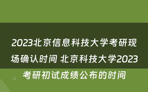 2023北京信息科技大学考研现场确认时间 北京科技大学2023考研初试成绩公布的时间