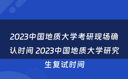 2023中国地质大学考研现场确认时间 2023中国地质大学研究生复试时间