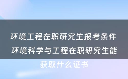 环境工程在职研究生报考条件 环境科学与工程在职研究生能获取什么证书